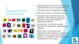 II
Linguagem formal –
Características
 Utilização da norma culta, respeitando
rigorosamente as normas gramaticais;
 Utilização de um vocabulário extenso;
 Pronúncia correta e clara das palavras.
 Situações mais formais: discursos
políticos, entrevistas de empregos,
palestras, concursos públicos e
documentos oficiais.
 Geralmente, é utilizada quando
falamos com superiores, autoridades ou
públicos.
 Neste caso, o elemento mais
importante não é quem é o emissor do
discurso, mas o que é dito/escrito.
Portanto, no ambiente de trabalho essa
modalidade é bem-vinda.
 