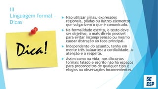 III
Linguagem formal -
Dicas
 Não utilizar gírias, expressões
regionais, piadas ou outros elementos
que vulgarizem o que é comunicado.
 Na formalidade escrita, o texto deve
ser objetivo, o mais direto possível
para evitar incompreensão ou mesmo
causar distração ao foco principal.
 Independente do assunto, tenha em
mente três baluartes: a cordialidade, a
atenção e o respeito.
 Assim como na vida, nos discursos
formais falado e escrito não há espaços
para preconceitos de qualquer tipo e
elogios ou observações inconvenientes.
 