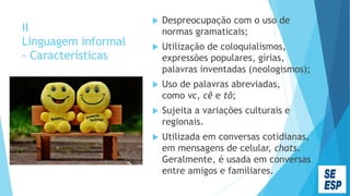 II
Linguagem informal
- Características
 Despreocupação com o uso de
normas gramaticais;
 Utilização de coloquialismos,
expressões populares, gírias,
palavras inventadas (neologismos);
 Uso de palavras abreviadas,
como vc, cê e tô;
 Sujeita a variações culturais e
regionais.
 Utilizada em conversas cotidianas,
em mensagens de celular, chats.
Geralmente, é usada em conversas
entre amigos e familiares.
 