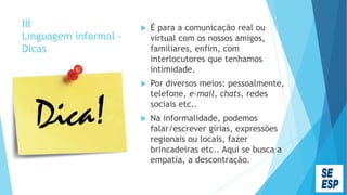 III
Linguagem informal -
Dicas
 É para a comunicação real ou
virtual com os nossos amigos,
familiares, enfim, com
interlocutores que tenhamos
intimidade.
 Por diversos meios: pessoalmente,
telefone, e-mail, chats, redes
sociais etc..
 Na informalidade, podemos
falar/escrever gírias, expressões
regionais ou locais, fazer
brincadeiras etc.. Aqui se busca a
empatia, a descontração.
 