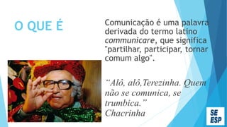 O QUE É Comunicação é uma palavra
derivada do termo latino
communicare, que significa
"partilhar, participar, tornar
comum algo".
“Alô, alô,Terezinha. Quem
não se comunica, se
trumbica.”
Chacrinha
 