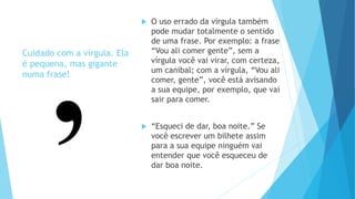 Cuidado com a vírgula. Ela
é pequena, mas gigante
numa frase!
 O uso errado da vírgula também
pode mudar totalmente o sentido
de uma frase. Por exemplo: a frase
“Vou ali comer gente”, sem a
vírgula você vai virar, com certeza,
um canibal; com a vírgula, “Vou ali
comer, gente”, você está avisando
a sua equipe, por exemplo, que vai
sair para comer.
 “Esqueci de dar, boa noite.” Se
você escrever um bilhete assim
para a sua equipe ninguém vai
entender que você esqueceu de
dar boa noite.
 