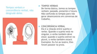 Tempos verbais e
concordância verbal, não
desgrude deles
 TEMPOS VERBAIS
De forma básica, temos os tempos
verbais: passado, presente e futuro.
Não confunda os tempos para não
gerar desencontros em conversas de
trabalho.
 CONCORDÂNCIA VERBAL
Ela é a relação entre sujeito e
verbo. Quando o sujeito está no
singular, o verbo também deve
estar; quando o sujeito estiver no
plural, o verbo também estará.
Exemplos: Eu fui ao teatro; Eles
foram passear na praia.
 