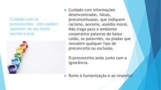 Cuidado com os
preconceitos – eles podem
aparecer no seu texto
escrito e oral
 Cuidado com informações
desencontradas, falsas,
preconceituosas, que indiquem
racismo, sexismo, assédio moral.
Não traga para o ambiente
corporativo palavras de baixo
calão, os palavrões, ou piadas que
resvalem qualquer tipo de
preconceito ou exclusão.
O preconceito anda junto com a
ignorância.
 Rumo à humanização e ao respeito!
 