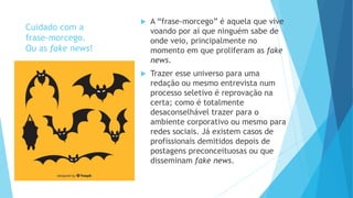 Cuidado com a
frase-morcego.
Ou as fake news!
 A “frase-morcego” é aquela que vive
voando por aí que ninguém sabe de
onde veio, principalmente no
momento em que proliferam as fake
news.
 Trazer esse universo para uma
redação ou mesmo entrevista num
processo seletivo é reprovação na
certa; como é totalmente
desaconselhável trazer para o
ambiente corporativo ou mesmo para
redes sociais. Já existem casos de
profissionais demitidos depois de
postagens preconceituosas ou que
disseminam fake news.
 