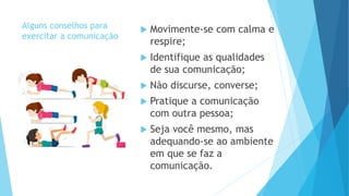 Alguns conselhos para
exercitar a comunicação
 Movimente-se com calma e
respire;
 Identifique as qualidades
de sua comunicação;
 Não discurse, converse;
 Pratique a comunicação
com outra pessoa;
 Seja você mesmo, mas
adequando-se ao ambiente
em que se faz a
comunicação.
 