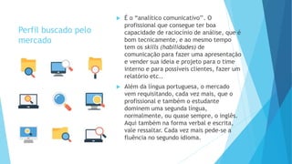 Perfil buscado pelo
mercado
 É o “analítico comunicativo’’. O
profissional que consegue ter boa
capacidade de raciocínio de análise, que é
bom tecnicamente, e ao mesmo tempo
tem os skills (habilidades) de
comunicação para fazer uma apresentação
e vender sua ideia e projeto para o time
interno e para possíveis clientes, fazer um
relatório etc..
 Além da língua portuguesa, o mercado
vem requisitando, cada vez mais, que o
profissional e também o estudante
dominem uma segunda língua,
normalmente, ou quase sempre, o inglês.
Aqui também na forma verbal e escrita,
vale ressaltar. Cada vez mais pede-se a
fluência no segundo idioma.
 