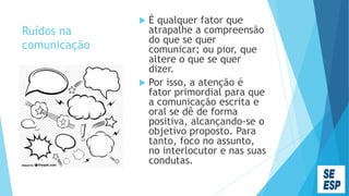 Ruídos na
comunicação
 É qualquer fator que
atrapalhe a compreensão
do que se quer
comunicar; ou pior, que
altere o que se quer
dizer.
 Por isso, a atenção é
fator primordial para que
a comunicação escrita e
oral se dê de forma
positiva, alcançando-se o
objetivo proposto. Para
tanto, foco no assunto,
no interlocutor e nas suas
condutas.
 