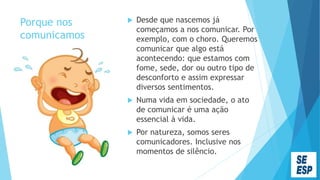 Porque nos
comunicamos
 Desde que nascemos já
começamos a nos comunicar. Por
exemplo, com o choro. Queremos
comunicar que algo está
acontecendo: que estamos com
fome, sede, dor ou outro tipo de
desconforto e assim expressar
diversos sentimentos.
 Numa vida em sociedade, o ato
de comunicar é uma ação
essencial à vida.
 Por natureza, somos seres
comunicadores. Inclusive nos
momentos de silêncio.
 