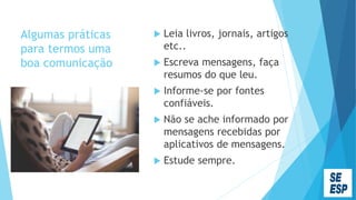 Algumas práticas
para termos uma
boa comunicação
 Leia livros, jornais, artigos
etc..
 Escreva mensagens, faça
resumos do que leu.
 Informe-se por fontes
confiáveis.
 Não se ache informado por
mensagens recebidas por
aplicativos de mensagens.
 Estude sempre.
 