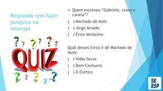 Responda sem fazer
pesquisa na
internet
 Quem escreveu “Gabriela, cravo e
canela”?
( ) Machado de Assis
( ) Jorge Amado
( ) Érico Veríssimo
Qual desses livros é de Machado de
Assis:
( ) Vidas Secas
( ) Dom Casmurro
( ) O Cortiço
 