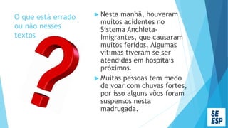 O que está errado
ou não nesses
textos
 Nesta manhã, houveram
muitos acidentes no
Sistema Anchieta-
Imigrantes, que causaram
muitos feridos. Algumas
vítimas tiveram se ser
atendidas em hospitais
próximos.
 Muitas pessoas tem medo
de voar com chuvas fortes,
por isso alguns vôos foram
suspensos nesta
madrugada.
 