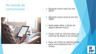 No mundo da
comunicação  Quantos livros você leu em
2019?
 Quantos livros você já leu em
2020?
 Você pode dizer o título de
alguns desses livros?
 Como você se informa sobre as
notícias do Brasil e do mundo?
 Faça um texto se apresentando
para uma empresa com 15
linhas.
 