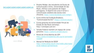 DICASDICASDICASDICASDICASDICAS
 Projeto Redigir, dos estudantes da Escola de
Comunicações e Artes, Universidade de São
Paulo, oferece curso gratuito de língua
portuguesa. O objetivo do curso é tornar a
comunicação cotidiana dos alunos mais
eficiente. https://www.facebook.com/redigir/
 Curso online da Fundação Bradesco,
“Comunicação Escrita”: https://www.ev.org.br/
 Cursos gratuitos da Universidade Virtual do
Estado de São Paulo (Univesp):
http://univesptv.com.br/
 Senado Federal mantém um espaço de cursos
gratuitos: https://saberes.senado.leg.br/
 Portal de Livros Abertos da USP:
http://www.livrosabertos.sibi.usp.br/portaldeli
vrosUSP
 Manual de Redação do SEESP
http://www.seesp.org.br/site/index.php/manu
al-de-redacao-apresentacao
 