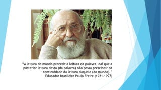“A leitura do mundo precede a leitura da palavra, daí que a
posterior leitura desta (da palavra) não possa prescindir da
continuidade da leitura daquele (do mundo).”
Educador brasileiro Paulo Freire (1921-1997)
 