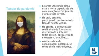 Tempos de pandemia
 Estamos utilizando ainda
mais a nossa capacidade de
comunicação verbal (escrita
e oral) e não verbal.
 Na oral, estamos
participando de lives e todo
tipo de debate online.
 Na escrita, a comunicação
se dá ainda de forma mais
diversificada e intensa:
redes sociais, aplicativos de
mensagem, e-mail etc..
 A necessidade da
comunicação, portanto, se
torna ainda mais evidente.
 