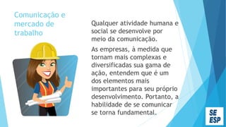 Comunicação e
mercado de
trabalho
Qualquer atividade humana e
social se desenvolve por
meio da comunicação.
As empresas, à medida que
tornam mais complexas e
diversificadas sua gama de
ação, entendem que é um
dos elementos mais
importantes para seu próprio
desenvolvimento. Portanto, a
habilidade de se comunicar
se torna fundamental.
 
