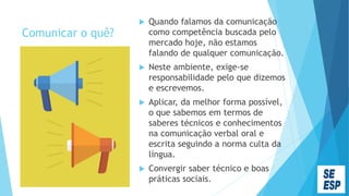 Comunicar o quê?
 Quando falamos da comunicação
como competência buscada pelo
mercado hoje, não estamos
falando de qualquer comunicação.
 Neste ambiente, exige-se
responsabilidade pelo que dizemos
e escrevemos.
 Aplicar, da melhor forma possível,
o que sabemos em termos de
saberes técnicos e conhecimentos
na comunicação verbal oral e
escrita seguindo a norma culta da
língua.
 Convergir saber técnico e boas
práticas sociais.
 