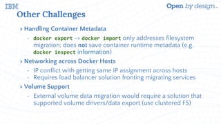 Other Challenges
> Handling Container Metadata
• docker export -> docker import only addresses filesystem
migration; does not save container runtime metadata (e.g.
docker inspect information)
> Networking across Docker Hosts
• IP conflict with getting same IP assignment across hosts
• Requires load balancer solution fronting migrating services
> Volume Support
• External volume data migration would require a solution that
supported volume drivers/data export (use clustered FS)
 