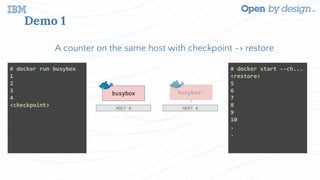Demo 1
A counter on the same host with checkpoint -> restore
busybox
HOST A
busybox’
HOST A
# docker run busybox
1
2
3
4
<checkpoint>
# docker start --ch...
<restore>
5
6
7
8
9
10
.
.
 