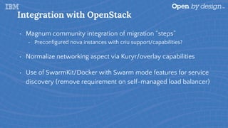Integration with OpenStack
• Magnum community integration of migration “steps”
• Preconfigured nova instances with criu support/capabilities?
• Normalize networking aspect via Kuryr/overlay capabilities
• Use of SwarmKit/Docker with Swarm mode features for service
discovery (remove requirement on self-managed load balancer)
 