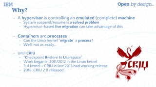 Why?
• A hypervisor is controlling an emulated (complete) machine
• System suspend/resume is a solved problem
• Hypervisor-based live migration can take advantage of this
• Containers are processes
• Can the Linux kernel “migrate” a process?
• Well, not as easily…
• Until CRIU
• “Checkpoint Restore In Userspace”
• Work began in 2011/2012 in the Linux kernel
• 3.11 kernel + CRIU in late 2013 had working release
• 2016: CRIU 2.0 released
 