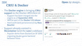 CRIU & Docker
• The Docker engine is bringing CRIU
support to the Docker API/client UI
• Support has been merged into the
engine as of September 2016
• Will be part of the Docker 1.13 release
• Hard work (and perseverance) by Ross
Boucher
• Support already existed in
libcontainer (and the runc) codebase
• Popular demo from DockerCon SF 2015
migrating Quake game backend
between hosts
 
