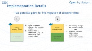 Implementation Details
Two potential paths for live migration of container data:
memory
process state
filesystem
contents
memory
process state
filesystem
contents
1. Only in-memory
changes to process
state
2. Filesystem is
untouched (e.g. a
read-only root
filesystem)
1
1. In-memory changes
to process state
AND
2. Changes to root
filesystem
underneath
container process
2
 