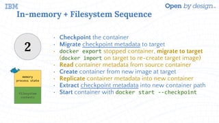 In-memory + Filesystem Sequence
• Checkpoint the container
• Migrate checkpoint metadata to target
• docker export stopped container, migrate to target
(docker import on target to re-create target image)
• Read container metadata from source container
• Create container from new image at target
• Replicate container metadata into new container
• Extract checkpoint metadata into new container path
• Start container with docker start --checkpoint
2
memory
process state
filesystem
contents
 