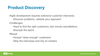 Product Discovery
•Agile development requires extensive customer interviews
•Discover problems, validate your approach
•Challenges
•Hard to find the right customers, last minute cancellations
•Disrupts the sprint
•Result
•Accept “close enough” customers
•Skip the interviews and rely on insiders
 