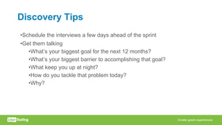 Discovery Tips
•Schedule the interviews a few days ahead of the sprint
•Get them talking
•What’s your biggest goal for the next 12 months?
•What’s your biggest barrier to accomplishing that goal?
•What keep you up at night?
•How do you tackle that problem today?
•Why?
 