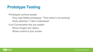 Prototype Testing
•Prototypes confuse people
•Very high fidelity prototypes: “That button’s not working”
•Early sketches: “I don’t understand”
•Live Conversation lets you explain
•Show images and videos
•Share control of your screen
 