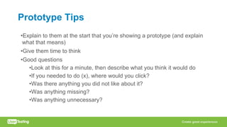 Prototype Tips
•Explain to them at the start that you’re showing a prototype (and explain
what that means)
•Give them time to think
•Good questions
•Look at this for a minute, then describe what you think it would do
•If you needed to do (x), where would you click?
•Was there anything you did not like about it?
•Was anything missing?
•Was anything unnecessary?
 