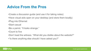 Advice From the Pros
•Create a discussion guide (and use it for taking notes)
•Have visual aids open on your desktop (and store them locally)
•Plug into Ethernet
•Start casual
•Be a parrot. “It looks strange.”
•Count to five
•Don’t lead the witness. “What did you dislike about the website?”
•“Is there anything else should I have asked you?”
 