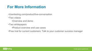 For More Information
•Usertesting.com/product/live-conversation
•Two videos
•Overview and demo
•Two whitepapers
•Product overview and use cases
•Free trial for current customers: Talk to your customer success manager
 