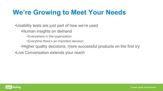 We’re Growing to Meet Your Needs
•Usability tests are just part of how we’re used
•Human insights on demand
•Everywhere in the organization
•Everytime there’s an important decision
•Higher quality decisions, more successful products on the first try
•Live Conversation extends your reach
 