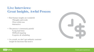 Live Interviews:
Great Insights, Awful Process
• Real human insights are wonderful
•Thoughts and words
•Non-verbal cues
•Interactive
• The process is immensely painful
•Long lead times
•Difficult targeting
•Logistics & scheduling
• As a result, we don’t get authentic customer
insight for decisions that need it
 