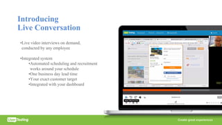 Introducing
Live Conversation
•Live video interviews on demand,
conducted by any employee
•Integrated system
•Automated scheduling and recruitment
works around your schedule
•One business day lead time
•Your exact customer target
•Integrated with your dashboard
 