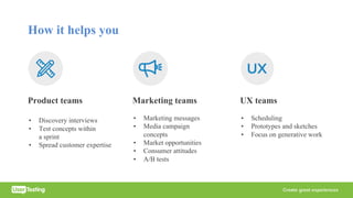 How it helps you
Product teams
• Discovery interviews
• Test concepts within
a sprint
• Spread customer expertise
Marketing teams
• Marketing messages
• Media campaign
concepts
• Market opportunities
• Consumer attitudes
• A/B tests
UX teams
• Scheduling
• Prototypes and sketches
• Focus on generative work
 