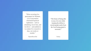 “When recruiting live
participants for Walmart,
Live Conversation
eliminated logistical
nightmares – such as
scheduling, travel time, and
no-shows – and enabled us
to conduct live research in
days, not weeks or
months.”
SapientRazorfish
“The bonus of being able
to run a live test while
keeping the ability to
recruit people easily from
the UserTesting panel is
awesome.”
Udemy
 