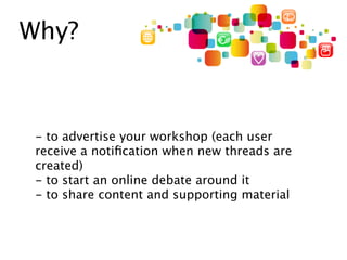 Why?



 - to advertise your workshop (each user
 receive a notiﬁcation when new threads are
 created)
 - to start an online debate around it
 - to share content and supporting material
 