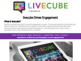 livecube Drives Engagement
What is livecube?
livecube is an event app built to maximize engagement at events. The web-app requires no downloads and
works on all devices. Attendees are encouraged to participate by sharing comments and ideas within
sessions as well as connecting with attendees and sponsors. livecube's gamification engine rewards
engagement with a series of badges, points, and prizes.
social interaction + game mechanics + networking + focus + surveys =
maximum audience participation and engagement
 