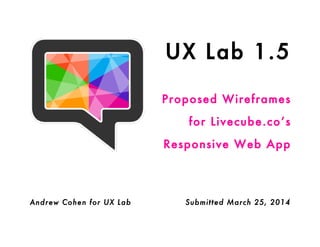 UX Lab 1.5
Proposed Wireframes
for Livecube.co’s
Responsive Web App
Andrew Cohen for UX Lab Submitted March 25, 2014
 