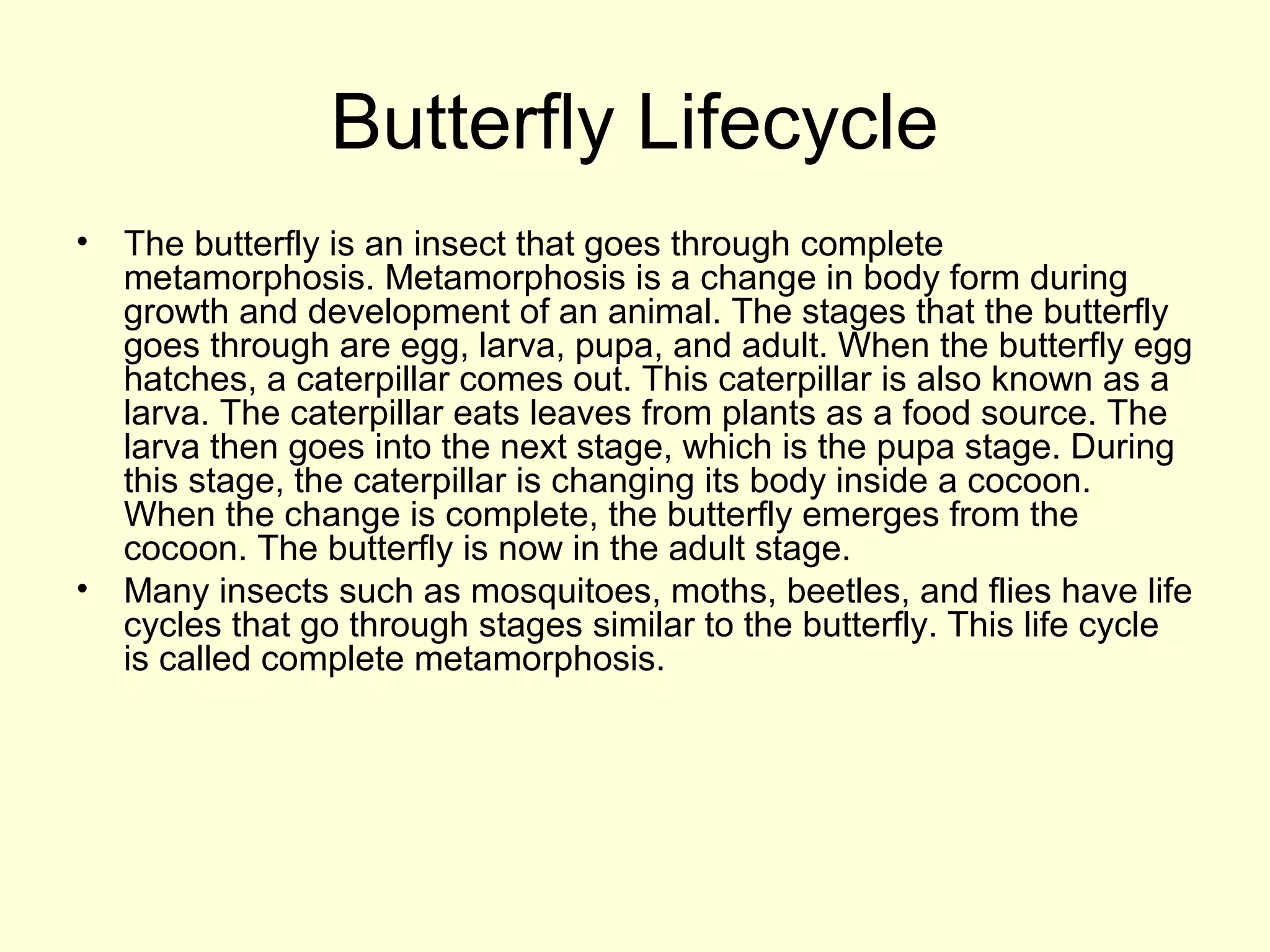 Butterfly Lifecycle
• The butterfly is an insect that goes through complete
metamorphosis. Metamorphosis is a change in body form during
growth and development of an animal. The stages that the butterfly
goes through are egg, larva, pupa, and adult. When the butterfly egg
hatches, a caterpillar comes out. This caterpillar is also known as a
larva. The caterpillar eats leaves from plants as a food source. The
larva then goes into the next stage, which is the pupa stage. During
this stage, the caterpillar is changing its body inside a cocoon.
When the change is complete, the butterfly emerges from the
cocoon. The butterfly is now in the adult stage.
• Many insects such as mosquitoes, moths, beetles, and flies have life
cycles that go through stages similar to the butterfly. This life cycle
is called complete metamorphosis.
 