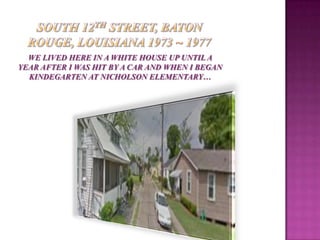 WE LIVED HERE IN A WHITE HOUSE UP UNTIL A
YEAR AFTER I WAS HIT BY A CAR AND WHEN I BEGAN
  KINDEGARTEN AT NICHOLSON ELEMENTARY…
 