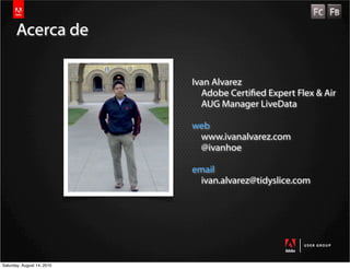 Acerca de

                            Ivan Alvarez
                              Adobe Certied Expert Flex & Air
                              AUG Manager LiveData

                            web
                             www.ivanalvarez.com
                             @ivanhoe

                            email
                              ivan.alvarez@tidyslice.com




Saturday, August 14, 2010
 