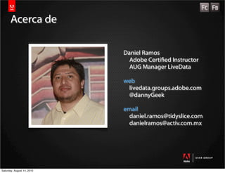 Acerca de

                            Daniel Ramos
                              Adobe Certied Instructor
                              AUG Manager LiveData

                            web
                             livedata.groups.adobe.com
                             @dannyGeek

                            email
                              daniel.ramos@tidyslice.com
                              danielramos@activ.com.mx




Saturday, August 14, 2010
 
