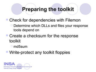 Preparing the toolkit
Check for dependencies with Filemon
 Determine which DLLs and files your response
tools depend on
Create a checksum for the response
toolkit
 md5sum
Write-protect any toolkit floppies
Information Networking Security and Assurance Lab
National Chung Cheng University
 