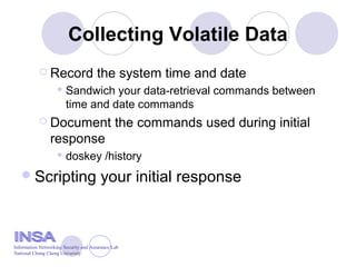 Collecting Volatile Data
 Record the system time and date
 Sandwich your data-retrieval commands between
time and date commands
 Document the commands used during initial
response
 doskey /history
Scripting your initial response
Information Networking Security and Assurance Lab
National Chung Cheng University
 