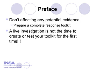 Preface
Don’t affecting any potential evidence
 Prepare a complete response toolkit
A live investigation is not the time to
create or test your toolkit for the first
time!!!
Information Networking Security and Assurance Lab
National Chung Cheng University
 